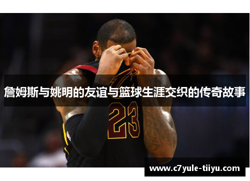 詹姆斯与姚明的友谊与篮球生涯交织的传奇故事