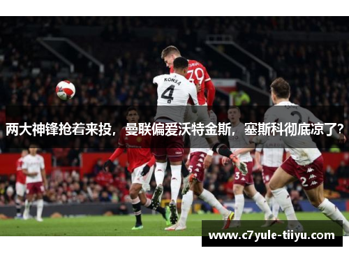 两大神锋抢着来投，曼联偏爱沃特金斯，塞斯科彻底凉了？